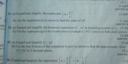 20 
(2 marl 
[2007 PP2 N 
13. (a) Expand and simplify the expression (10+ 2/x )^4 (2 mar 
y. 
. 2 (b) Use the expansion in (a) above to find the value of 14^5 (2 mar 
[2608 PP2 N 
narks 14. (a) Expand and simplify the binomial expression (2-x)^7 in ascending powers of x. (2 ma 
Na, correct to 4 decimal places. 
(b) Use the expansion up to the fourth term to evaluate (1.97)^7
(2 ma 
[2009 PP2 
15. (a) Expand and simplify (2-x)^5 (2 m 
ark 
No. 1 (b) Use the first 4 terms of the expansion in part (a) above to find the approximate value 
of (1.8)^5 to 2 decimal places. (2 m 
arbo 
|2010 PP2 
Ne 16. Expand and simplify the expression. (a+ 1/2 )^4+(a- 1/2 )^4 (3 n 
a