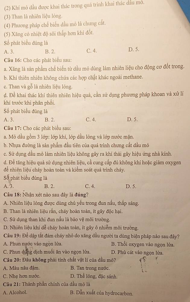 (2) Khí mỏ dầu được khai thác trong quá trình khai thác dâu mỏ.
(3) Than là nhiên liệu lỏng.
(4) Phương pháp chế biển dầu mỏ là chưng cất.
(5) Xăng có nhiệt độ sôi thấp hơn khí đốt.
Số phát biểu đúng là
A. 3. B. 2. C. 4. D. 5.
Câu 16: Cho các phát biểu sau:
a. Xăng là sản phầm chế biến từ dầu mỏ dùng làm nhiên liệu cho động cơ đốt trong.
b. Khí thiên nhiên không chứa các hợp chất khác ngoài methane.
c. Than và gỗ là nhiên liệu lỏng.
d. Để khai thác khí thiên nhiên hiệu quả, cần sử dụng phương pháp khoan và xử lí
khí trước khi phân phối.
Số phát biểu đúng là
A. 3. B. 2. C. 4. D. 5.
Câu 17: Cho các phát biểu sau:
a. Mỏ dầu gồm 3 lớp: lớp khí, lớp dầu lỏng và lớp nước mặn.
b. Nhựa đường là sản phẩm đầu tiên của quá trình chưng cất dầu mỏ
c. Sử dụng dầu mỏ làm nhiên liệu không gây ra khí thải gây hiệu ứng nhà kính.
d. Để tăng hiệu quả sử dụng nhiên liệu, cầ cung cấp đủ không khí hoặc giảm oxygen
để nhiên liệu cháy hoàn toàn và kiểm soát quá trình cháy.
Số phát biểu đúng là
A.3. B. 2. C. 4. D. 5.
Câu 18: Nhận xét nào sau đây là đúng?
A. Nhiên liệu lỏng được dùng chủ yếu trong đun nấu, thắp sáng.
B. Than là nhiên liệu rắn, cháy hoàn toàn, ít gây độc hại.
C. Sử dụng than khi đun nấu là bảo vệ môi trường.
D. Nhiên liệu khí dễ cháy hoàn toàn, ít gây ô nhiễm môi trường.
Câu 19: Để dập tắt đám cháy nhỏ do xăng dầu người ta dùng biện pháp nào sau đây?
A. Phun nựớc vào ngộn lửa. B. Thổi oxygen vào ngọn lửa.
C. Phun dứng dịch muối ăn vào ngọn lửa. D. Phủ cát vào ngọn lửa.
Câu 20: Đâu không phải tính chất vật lí của dầu mỏ?
A. Màu nâu đậm. B. Tan trong nước.
C. Nhẹ hơn nước. D. Thể lỏng, đặc sánh.
Câu 21: Thành phần chính của dầu mỏ là
A. Alcohol. B. Dẫn xuất của hydrocarbon.