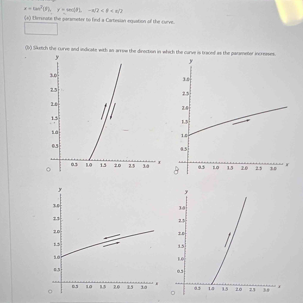 x=tan^2(θ ), y=sec (θ ), -π /2
(a) Eliminate the parameter to find a Cartesian equation of the curve. 
(b) Sketch the curve and indicate with an arrow the direction in which the curve is traced as the parameter increases.