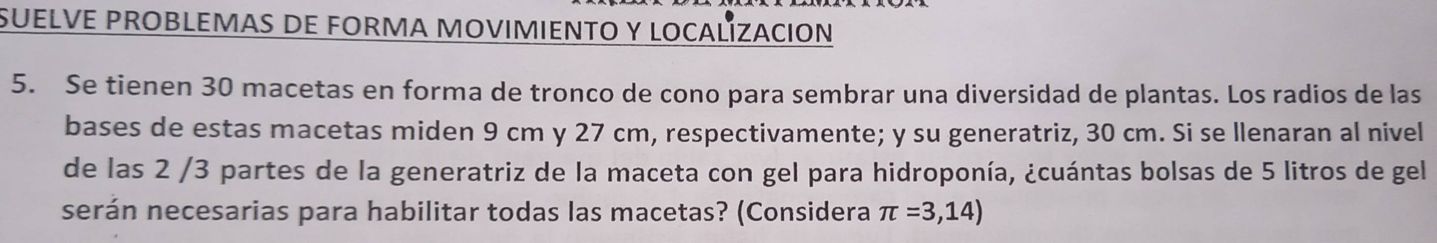 SUELVE PROBLEMAS DE FORMA MOVIMIENTO Y LOCALÍZACION 
5. Se tienen 30 macetas en forma de tronco de cono para sembrar una diversidad de plantas. Los radios de las 
bases de estas macetas miden 9 cm y 27 cm, respectivamente; y su generatriz, 30 cm. Si se llenaran al nivel 
de las 2 /3 partes de la generatriz de la maceta con gel para hidroponía, ¿cuántas bolsas de 5 litros de gel 
serán necesarias para habilitar todas las macetas? (Considera π =3,14)