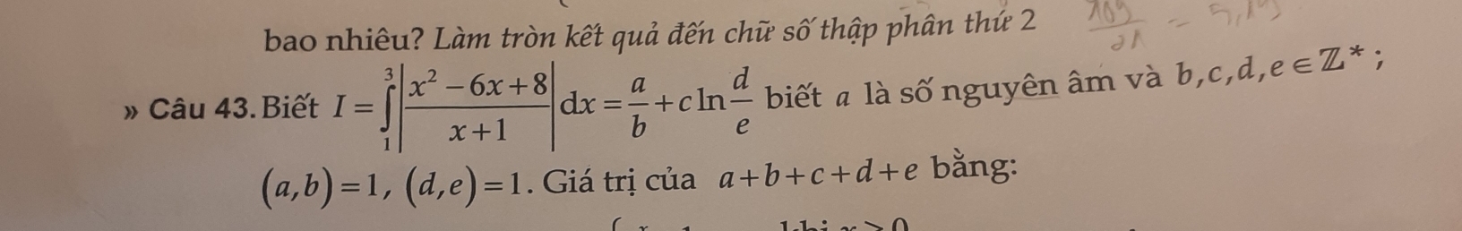 bao nhiêu? Làm tròn kết quả đến chữ số thập phân thứ 2 
» Câu 43. Biết I=∈tlimits _1^(3|frac x^2)-6x+8x+1|dx= a/b +cln  d/e  biết a là số nguyên âm và b, c, d, e∈ Z^*;
(a,b)=1, (d,e)=1. Giá trị của a+b+c+d+e bằng: