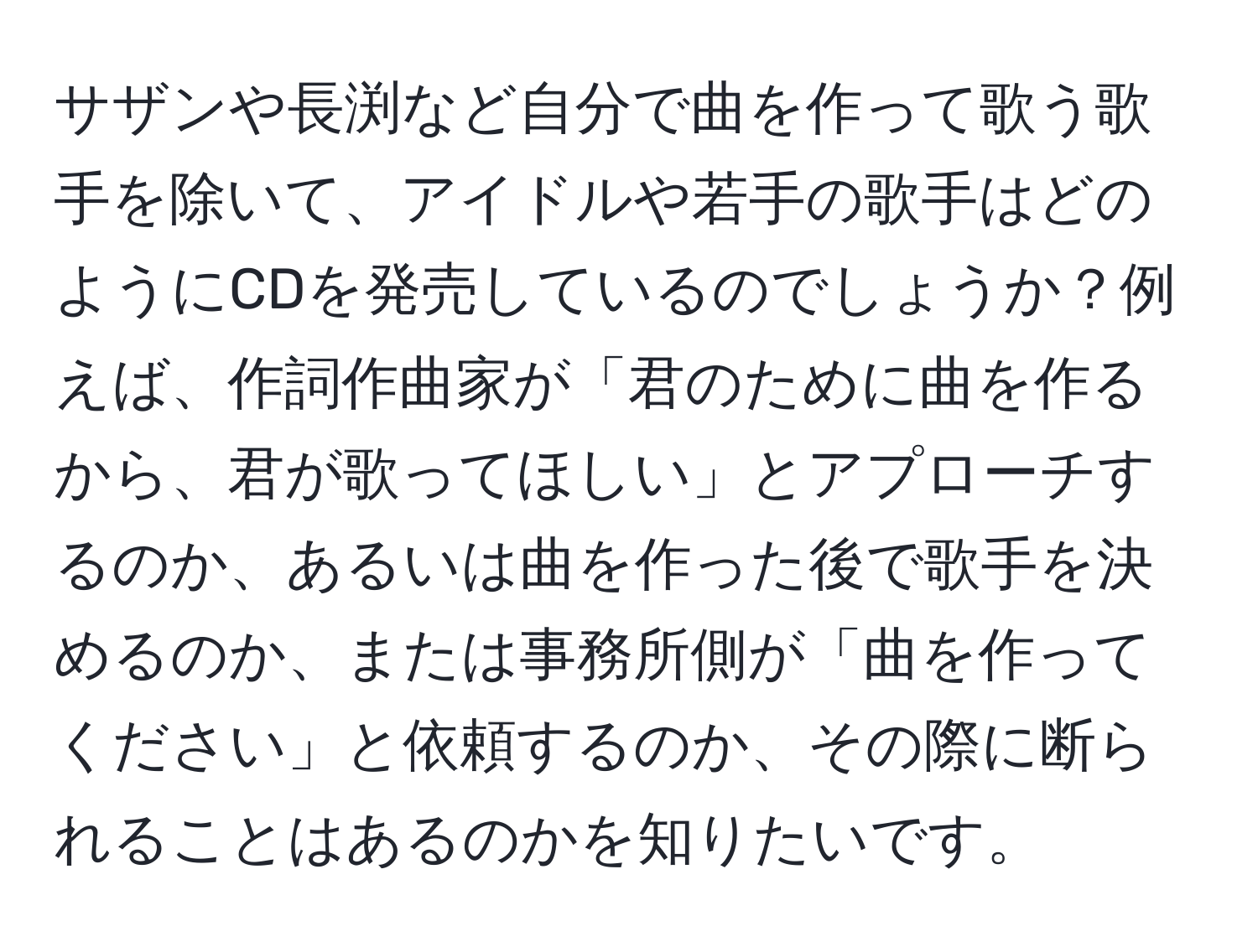 サザンや長渕など自分で曲を作って歌う歌手を除いて、アイドルや若手の歌手はどのようにCDを発売しているのでしょうか？例えば、作詞作曲家が「君のために曲を作るから、君が歌ってほしい」とアプローチするのか、あるいは曲を作った後で歌手を決めるのか、または事務所側が「曲を作ってください」と依頼するのか、その際に断られることはあるのかを知りたいです。