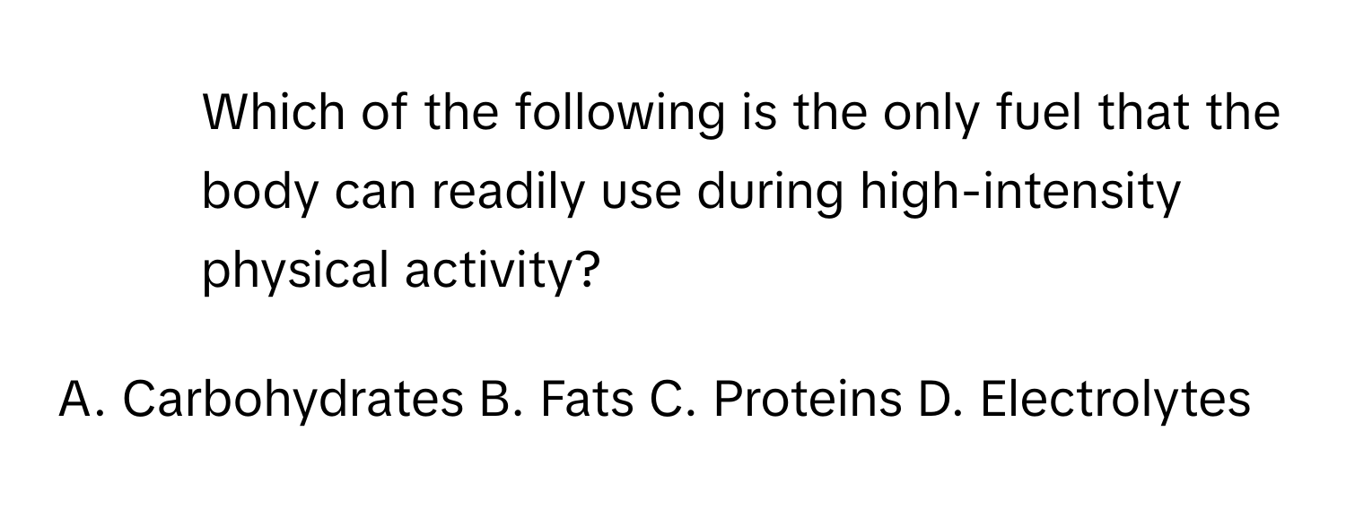 Which of the following is the only fuel that the body can readily use during high-intensity physical activity?

A. Carbohydrates B. Fats C. Proteins D. Electrolytes