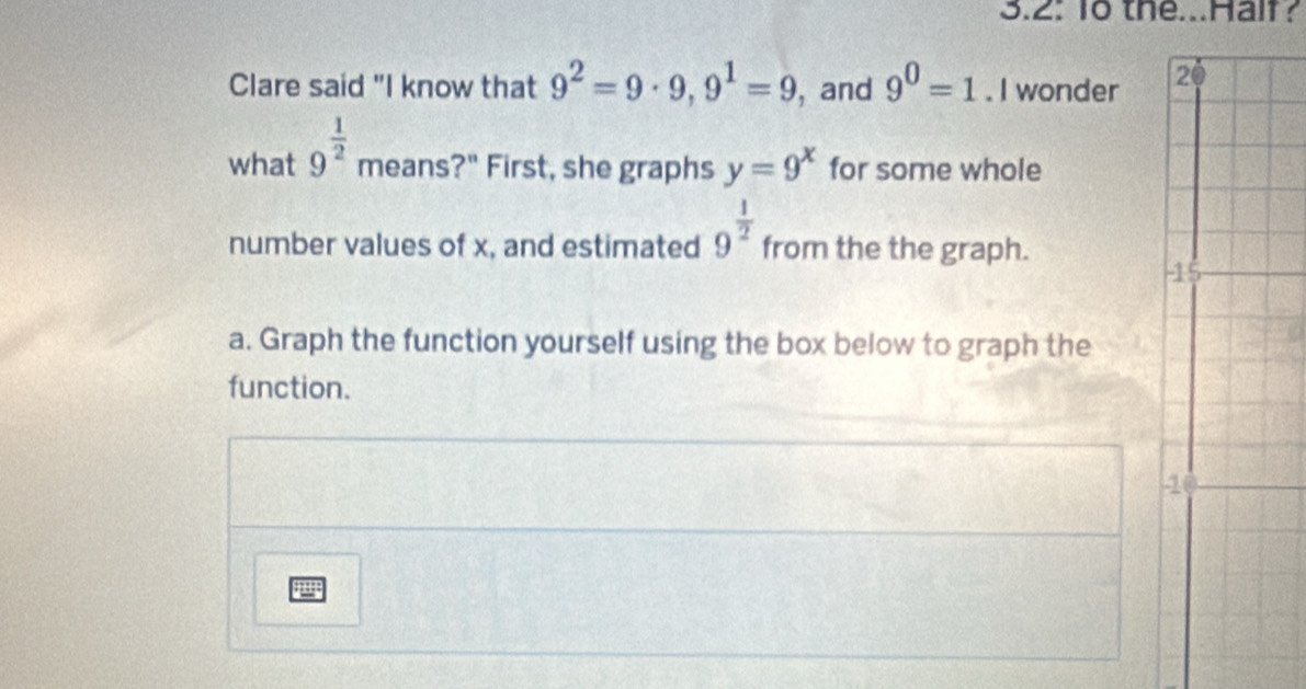 3.2: 1o the...Haif? 
Clare said "I know that 9^2=9· 9, 9^1=9 , and 9^0=1. I wonder 
what 9^(frac 1)2 means?" First, she graphs y=9^x for some whole 
number values of x, and estimated 9^(frac 1)2 from the the graph. 
- 
a. Graph the function yourself using the box below to graph the 
function. 
4 
guy