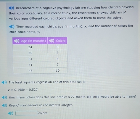 Researchers at a cognitive psychology lab are studying how children develop 
their color vocabulary. In a recent study, the researchers showed children of 
various ages different colored objects and asked them to name the colors. 
They recorded each child's age (in months), x, and the number of colors the 
child could name, y. 
The least squares regression line of this data set is:
y=0.198x-0.527
How many colors does this line predict a 27-month -old child would be able to name? 
Round your answer to the nearest integer. 
D □° colors