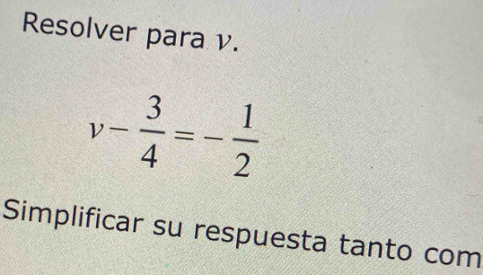 Resolver para v.
v- 3/4 =- 1/2 
Simplificar su respuesta tanto com