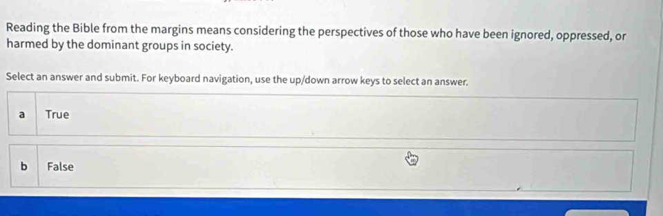 Reading the Bible from the margins means considering the perspectives of those who have been ignored, oppressed, or
harmed by the dominant groups in society.
Select an answer and submit. For keyboard navigation, use the up/down arrow keys to select an answer.
a True
b False