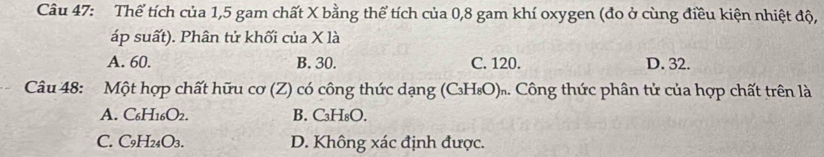 Thể tích của 1,5 gam chất X bằng thể tích của 0, 8 gam khí oxygen (đo ở cùng điều kiện nhiệt độ,
áp suất). Phân tử khối của X là
A. 60. B. 30. C. 120. D. 32.
Câu 48: Một hợp chất hữu cơ (Z) có công thức dạng (CH₈O)ĩ. Công thức phân tử của hợp chất trên là
A. C_6H_16O_2. B. C₃H₈O.
C. C_9H_24O_3. D. Không xác định được.