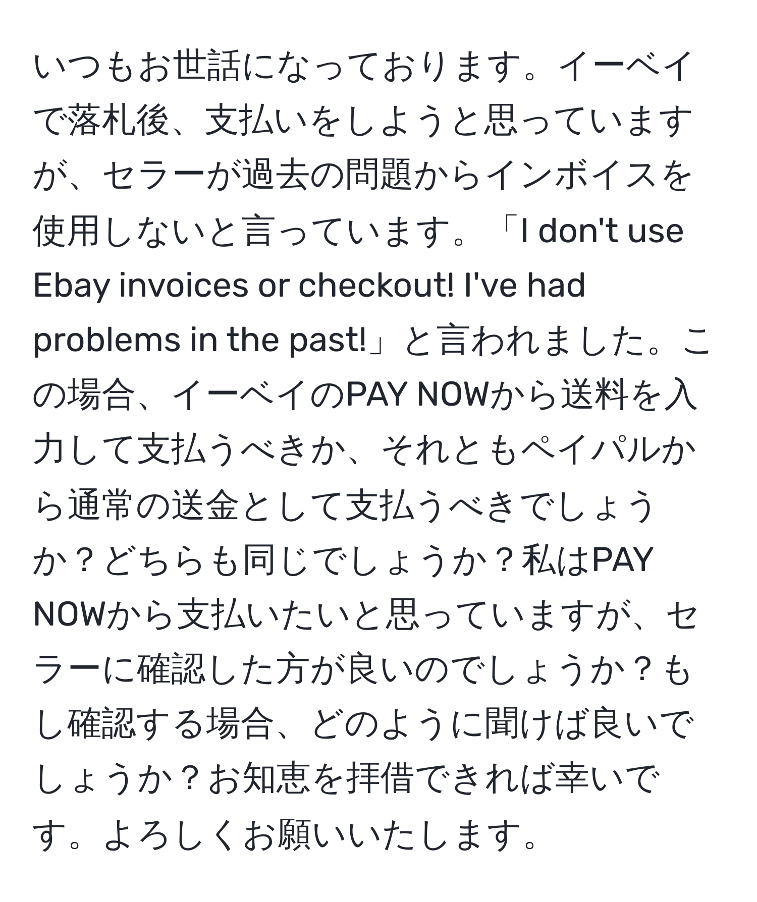 いつもお世話になっております。イーベイで落札後、支払いをしようと思っていますが、セラーが過去の問題からインボイスを使用しないと言っています。「I don't use Ebay invoices or checkout! I've had problems in the past!」と言われました。この場合、イーベイのPAY NOWから送料を入力して支払うべきか、それともペイパルから通常の送金として支払うべきでしょうか？どちらも同じでしょうか？私はPAY NOWから支払いたいと思っていますが、セラーに確認した方が良いのでしょうか？もし確認する場合、どのように聞けば良いでしょうか？お知恵を拝借できれば幸いです。よろしくお願いいたします。