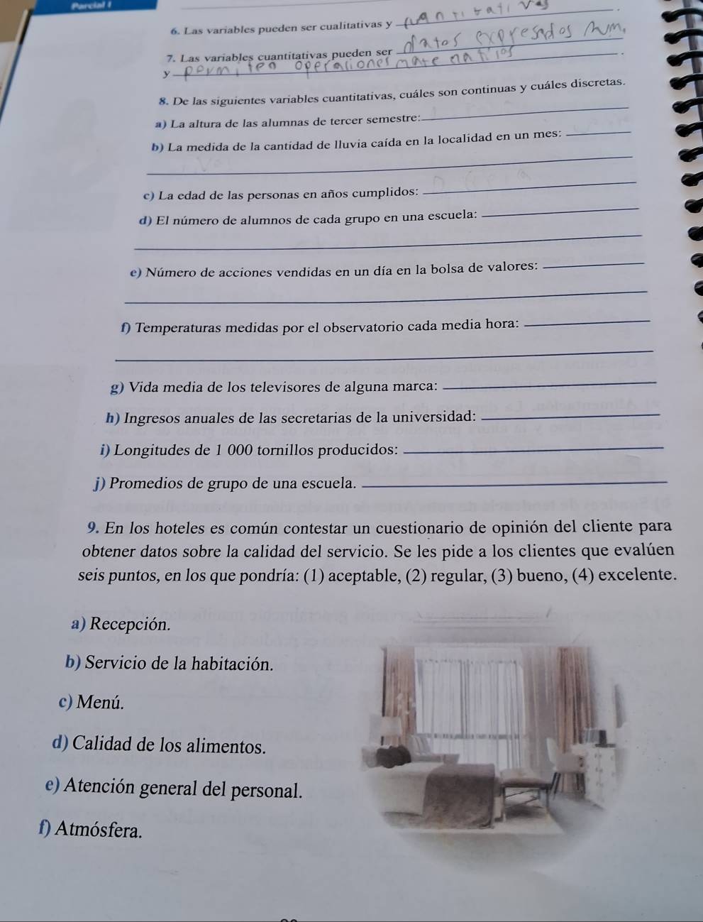 Las variables pueden ser cualitativas y
_
7. Las variables cuantitativas pueden ser
_
y
_
8. De las siguientes variables cuantitativas, cuáles son continuas y cuáles discretas.
_
a) La altura de las alumnas de tercer semestre:
_
b) La medida de la cantidad de lluvia caída en la localidad en un mes:
c) La edad de las personas en años cumplidos:
_
_
d) El número de alumnos de cada grupo en una escuela:
_
e) Número de acciones vendidas en un día en la bolsa de valores:
_
_
f) Temperaturas medidas por el observatorio cada media hora:
_
_
g) Vida media de los televisores de alguna marca:
_
h) Ingresos anuales de las secretarias de la universidad:
_
i) Longitudes de 1 000 tornillos producidos:
_
j) Promedios de grupo de una escuela.
_
9. En los hoteles es común contestar un cuestionario de opinión del cliente para
obtener datos sobre la calidad del servicio. Se les pide a los clientes que evalúen
seis puntos, en los que pondría: (1) aceptable, (2) regular, (3) bueno, (4) excelente.
a) Recepción.
b) Servicio de la habitación.
c) Menú.
d) Calidad de los alimentos.
e) Atención general del personal.
f) Atmósfera.