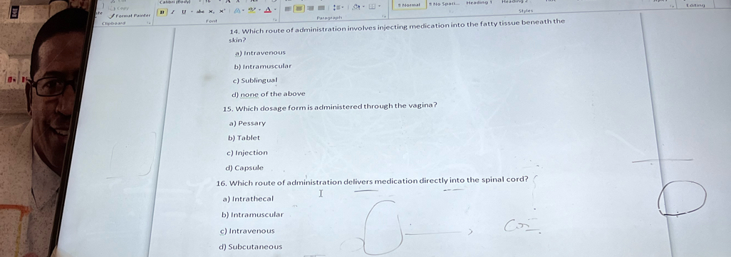 Format Painter # Formal
Clypboard
14. Which route of administration involves injecting medication into the fatty tissue beneath the
skin?
a) Intravenous
b) Intramuscular
c) Sublingual
d) none of the above
15. Which dosage form is administered through the vagina?
a) Pessary
b) Tablet
c) Injection
d) Capsule
16. Which route of administration delivers medication directly into the spinal cord?
a) Intrathecal I
b) Intramuscular
c) Intravenous
d) Subcutaneous