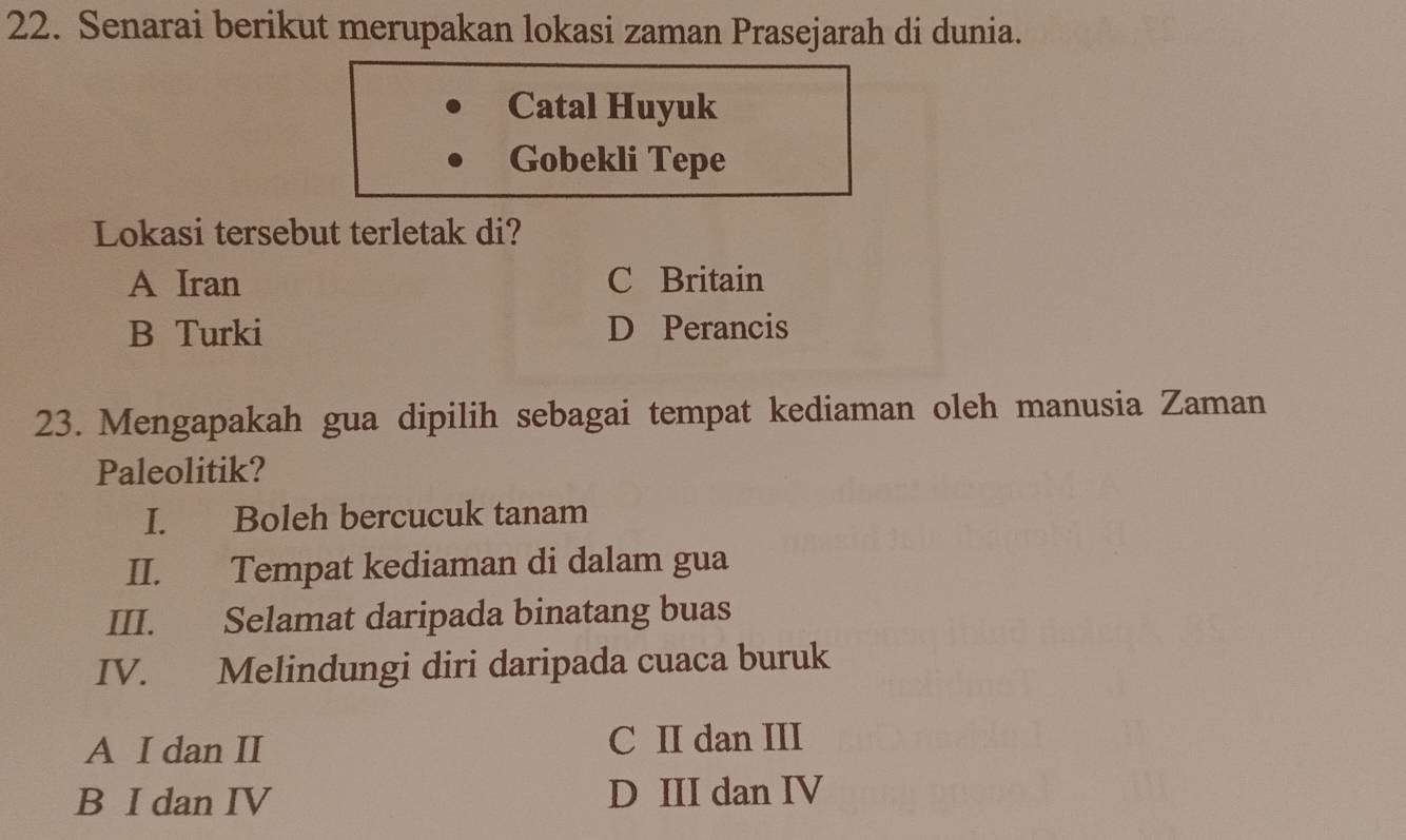 Senarai berikut merupakan lokasi zaman Prasejarah di dunia.
Catal Huyuk
Gobekli Tepe
Lokasi tersebut terletak di?
A Iran C Britain
B Turki D Perancis
23. Mengapakah gua dipilih sebagai tempat kediaman oleh manusia Zaman
Paleolitik?
I. Boleh bercucuk tanam
II. Tempat kediaman di dalam gua
III. Selamat daripada binatang buas
IV. Melindungi diri daripada cuaca buruk
A I dan II C II dan III
B I dan IV D III dan IV