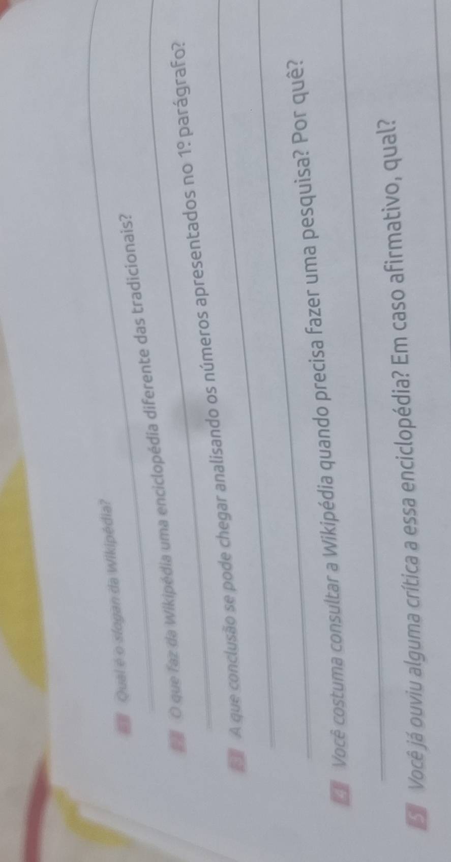 Qual é o slogan da Wikipédia? 
O que faz da Wikipédia uma enciclopédia diferente das tradicionais? 
A que conclusão se pode chegar analisando os números apresentados no 1! parágrafo? 
_ 
_ 
Você costuma consultar a Wikipédia quando precisa fazer uma pesquisa? Por quê? 
_ 
Você já ouviu alguma crítica a essa enciclopédia? Em caso afirmativo, qual?