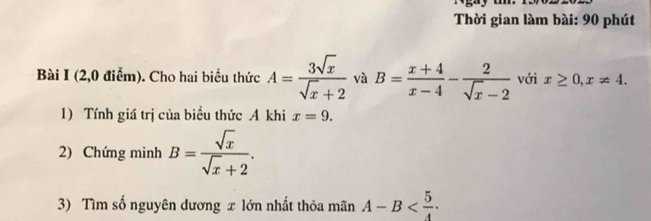 Thời gian làm bài: 90 phút 
Bài I (2,0 điểm). Cho hai biểu thức A= 3sqrt(x)/sqrt(x)+2  và B= (x+4)/x-4 - 2/sqrt(x)-2  với x≥ 0, x!= 4. 
1) Tính giá trị của biều thức A khi x=9. 
2) Chứng minh B= sqrt(x)/sqrt(x)+2 . 
3) Tìm số nguyên dương x lớn nhất thỏa mãn A-B .