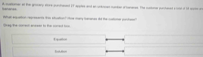 A customer at the grocery store purchased 27 apples and an unknown number of bananas. The customer purchased a total of 58 apples an 
bananas 
What equation represents this situation? How many bananas did the customer purchase? 
Drag the correct answer to the correct box. 
Equation 
Solution