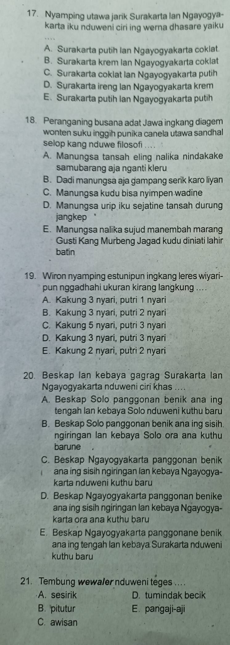 Nyamping utawa jarik Surakarta Ian Ngayogya-
karta iku nduweni ciri ing werna dhasare yaiku
A. Surakarta putih Ian Ngayogyakarta coklat.
B. Surakarta krem Ian Ngayogyakarta coklat
C. Surakarta coklat Ian Ngayogyakarta putih
D. Surakarta ireng Ian Ngayogyakarta krem
E. Surakarta putih Ian Ngayogyakarta putih
18. Peranganing busana adat Jawa ingkang diagem
wonten suku inggih punika canela utawa sandhal
selop kang nduwe filosofi . . .
A. Manungsa tansah eling nalika nindakake
samubarang aja nganti kleru
B. Dadi manungsa aja gampang serik karo liyan
C. Manungsa kudu bisa nyimpen wadine
D. Manungsa urip iku sejatine tansah durung
jangkep
E. Manungsa nalika sujud manembah marang
Gusti Kang Murbeng Jagad kudu diniati lahir
batin
19. Wiron nyamping estunipun ingkang leres wiyari-
pun nggadhahi ukuran kirang langkung ... .
A. Kakung 3 nyari, putri 1 nyari
B. Kakung 3 nyari, putri 2 nyari
C. Kakung 5 nyari, putri 3 nyari
D. Kakung 3 nyari, putri 3 nyari
E. Kakung 2 nyari, putri 2 nyari
20. Beskap Ian kebaya gagrag Surakarta lan
Ngayogyakarta nduweni ciri khas ....
A. Beskap Solo panggonan benik ana ing
tengah lan kebaya Solo nduweni kuthu baru
B. Beskap Solo panggonan benik ana ing sisih.
ngiringan Ian kebaya Solo ora ana kuthu
barune
C. Beskap Ngayogyakarta panggonan benik
ana ing sisih ngiringan lan kebaya Ngayogya-
karta nduweni kuthu baru
D. Beskap Ngayogyakarta panggonan benike
ana ing sisih ngiringan lan kebaya Ngayogya-
karta ora ana kuthu baru
E. Beskap Ngayogyakarta panggonane benik
ana ing tengah lan kebaya Surakarta nduweni
kuthu baru
21. Tembung wewaler nduweni teges ... .
A. sesirik D. tumindak becik
B. pitutur E. pangaji-aji
C. awisan