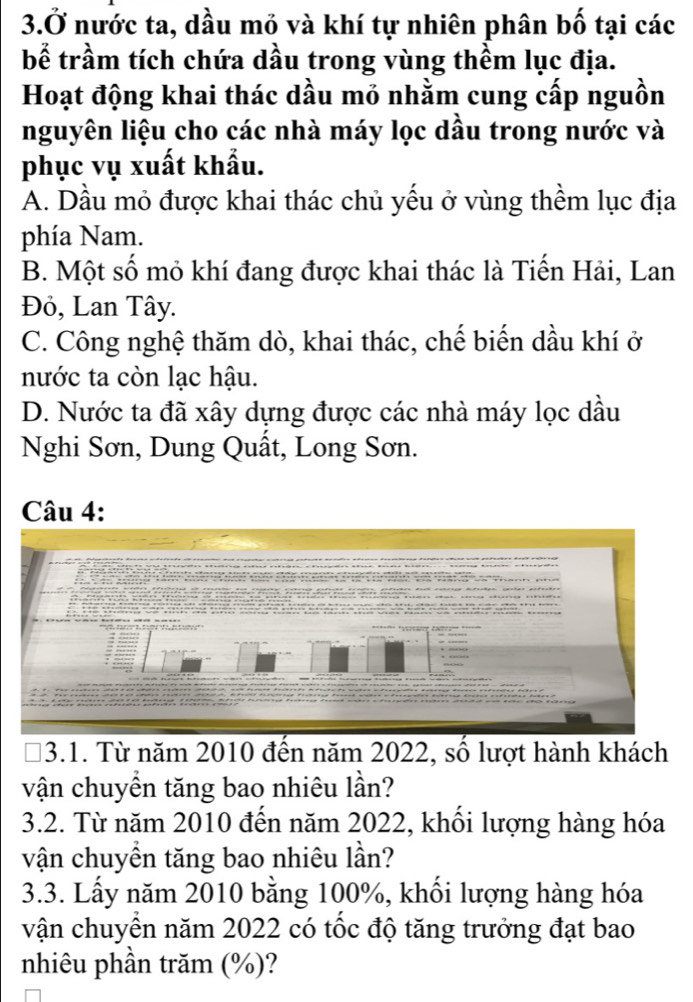 3.Ở nước ta, dầu mỏ và khí tự nhiên phân bố tại các
bể trầm tích chứa dầu trong vùng thềm lục địa.
Hoạt động khai thác dầu mỏ nhằm cung cấp nguồn
nguyên liệu cho các nhà máy lọc dầu trong nước và
phục vụ xuất khẩu.
A. Dầu mỏ được khai thác chủ yếu ở vùng thềm lục địa
phía Nam.
B. Một số mỏ khí đang được khai thác là Tiến Hải, Lan
Đỏ, Lan Tây.
C. Công nghệ thăm dò, khai thác, chế biến dầu khí ở
nước ta còn lạc hậu.
D. Nước ta đã xây dựng được các nhà máy lọc dầu
Nghi Sơn, Dung Quất, Long Sơn.
Câu 4:
3.1. Từ năm 2010 đến năm 2022, số lượt hành khách
vận chuyền tăng bao nhiêu lần?
3.2. Từ năm 2010 đến năm 2022, khối lượng hàng hóa
vận chuyền tăng bao nhiêu lần?
3.3. Lấy năm 2010 bằng 100%, khối lượng hàng hóa
vận chuyển năm 2022 có tốc độ tăng trưởng đạt bao
nhiêu phần trăm (%)?