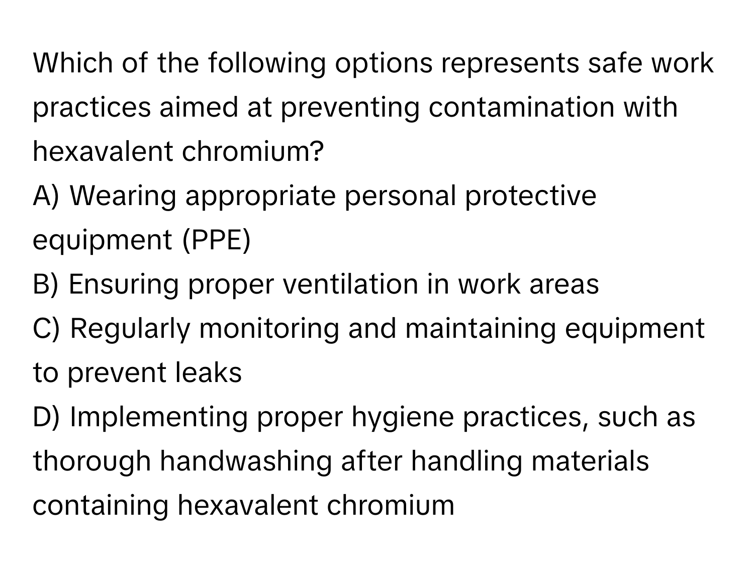 Which of the following options represents safe work practices aimed at preventing contamination with hexavalent chromium?

A) Wearing appropriate personal protective equipment (PPE)
B) Ensuring proper ventilation in work areas
C) Regularly monitoring and maintaining equipment to prevent leaks
D) Implementing proper hygiene practices, such as thorough handwashing after handling materials containing hexavalent chromium