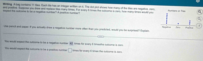 Writing A bag contains 11 tiles. Each tile has an integer written on it. The dot plot shows how many of the tiles are negative, zero,
and positive. Suppose you draw and replace tiles many times. For every 6 times the outcome is zero, how many times would you
expect the outcome to be a negative number? A positive number?
Use pencil and paper. If you actually drew a negative number more often than you predicted, would you be surprised? Explain.
You would expect the outcome to be a negative number 42 times for every 6 timesthe outcome is zero.
You would expect the outcome to be a positive number □ times for every 6 times the outcome is zero.