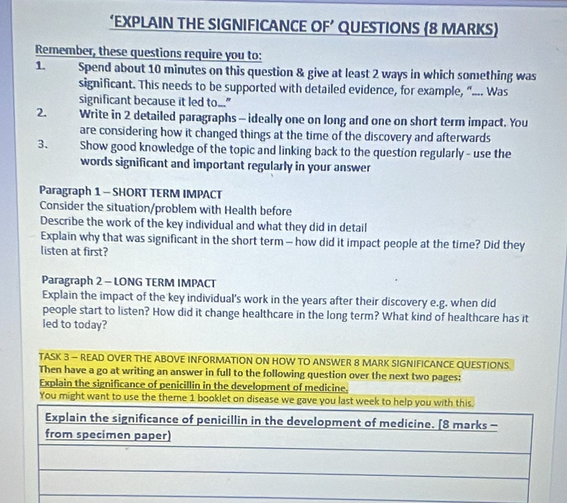 ‘EXPLAIN THE SIGNIFICANCE OF’ QUESTIONS (8 MARKS) 
Remember, these questions require you to: 
1. Spend about 10 minutes on this question & give at least 2 ways in which something was 
significant. This needs to be supported with detailed evidence, for example, “.... Was 
significant because it led to..." 
2. Write in 2 detailed paragraphs - ideally one on long and one on short term impact. You 
are considering how it changed things at the time of the discovery and afterwards 
3. Show good knowledge of the topic and linking back to the question regularly - use the 
words significant and important regularly in your answer 
Paragraph 1 - SHORT TERM IMPACT 
Consider the situation/problem with Health before 
Describe the work of the key individual and what they did in detail 
Explain why that was significant in the short term — how did it impact people at the time? Did they 
listen at first? 
Paragraph 2 - LONG TERM IMPACT 
Explain the impact of the key individual's work in the years after their discovery e.g. when did 
people start to listen? How did it change healthcare in the long term? What kind of healthcare has it 
led to today? 
TASK 3 - READ OVER THE ABOVE INFORMATION ON HOW TO ANSWER 8 MARK SIGNIFICANCE QUESTIONS. 
Then have a go at writing an answer in full to the following question over the next two pages: 
Explain the significance of penicillin in the development of medicine. 
You might want to use the theme 1 booklet on disease we gave you last week to help you with this. 
Explain the significance of penicillin in the development of medicine. [8 marks - 
from specimen paper) 
_ 
_