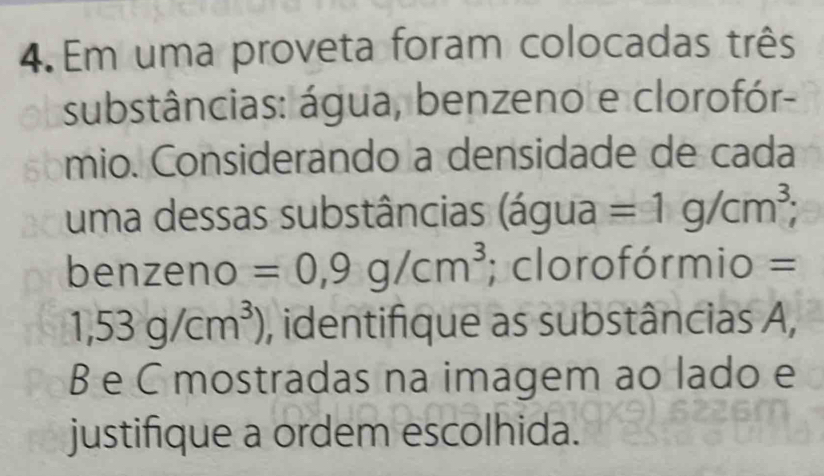 Em uma proveta foram colocadas três 
substâncias: água, benzeno e clorofór- 
mio. Considerando a densidade de cada 
uma dessas substâncias 3 gua =1g/cm^3; 
a 
benzeno =0,9g/cm^3; clorofórmio =
1,53g/cm^3) , identifique as substâncias A,
B e C mostradas na imagem ao lado e 
justifique a ordem escolhida.