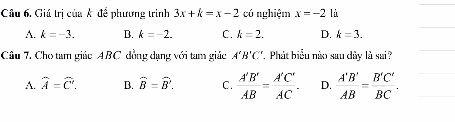 Giá trị của k để phương trình 3x+k=x-2 có nghiệm x=-2 lù
A. k=-3. B. k=-2. C. k=2. D. k=3. 
Câu 7. Cho tam giác ABC đồng dạng với tam giác A'B'C'.Phát biểu nào sau dây là sai?
A. widehat A=widehat C. B. widehat B=widehat B. C.  A'B'/AB = A'C'/AC . D.  A'B'/AB = B'C'/BC .