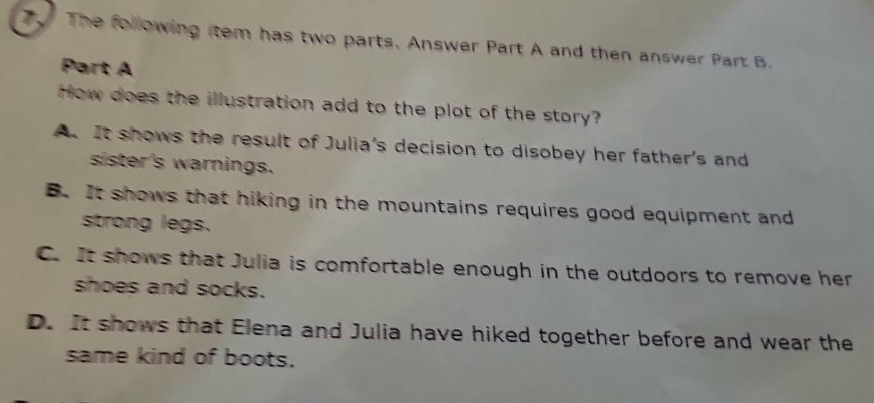 The following item has two parts. Answer Part A and then answer Part B.
Part A
How does the illustration add to the plot of the story?
A. It shows the result of Julia's decision to disobey her father's and
sister's warnings.
B. It shows that hiking in the mountains requires good equipment and
strong legs.
C. It shows that Julia is comfortable enough in the outdoors to remove her
shoes and socks.
D. It shows that Elena and Julia have hiked together before and wear the
same kind of boots.