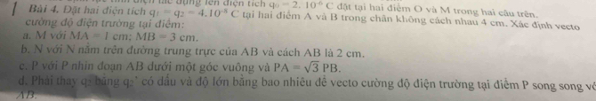 Đặt hai điện tích Un tc đụng lên điện tích q_0=2.10^(-6)C đặt tại hai điểm O và M trong hai câu trên.
q_1=q_2=4.10^(-8)C tại hai điểm A và B trong chân không cách nhau 4 cm. Xác định vecto 
cường độ điện trường tại điểm: 
a. M với MA=1cm; MB=3cm. 
b. N với N nằm trên đường trung trực của AB và cách AB là 2 cm. 
c. P với P nhin đoạn AB dưới một góc vuông và PA=sqrt(3)PB. 
d. Phải thay q2 bảng q2 * có dầu và độ lớn bằng bao nhiêu đề vecto cường độ điện trường tại điểm P song song vớ
AB.