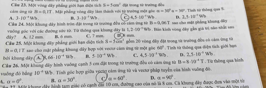 Một vòng dây phẳng giới hạn diện tích S=5cm^2 đặt trong từ trường đều
cảm ứng từ B=0,1T. Mặt phẳng vòng dây làm thành với từ trường một góc alpha =30°alpha =30°. Tinh từ thông qua S.
A. 3· 10^(-4)Wb. B. 3· 10^(-5)Wb. C. 4,5· 10^(-5) Wb . D. 2,5· 10^(-5)Wb
Câu 24. Một khung dây hình tròn đặt trong từ trường đều có cảm ứng từ B=0,06T sao cho mặt phẳng khung dây
vuông góc với các đường sức từ. Từ thông qua khung dây là 1,2· 10^(-5)Wb. Bán kính vòng dây gần giá trị nào nhất sau
đây? A. 12 mm. B. 6 mm. C. 7 mm. D. 8 mm.
Câu 25. Một khung dây phẳng giới hạn diện tích S=5cm^2 gồm 20 vòng dây đặt trong từ trường đều có cảm ứng từ
B=0,1T sao cho mặt phẳng khung dây hợp với vectơ cảm ứng từ một góc 60°. Tính từ thông qua diện tích giới hạn
bởi khung dây. A. 8, ,66· 10^(-4)Wb. B. 5· 10^(-4)Wb. C. 4,5· 10^(-5)Wb. D. 2,5· 10^(-5)Wb.
Câu 26. Một khung dây hình vuông cạnh 5 cm đặt trong từ trường đều có cảm ứng từ B=8· 10^(-4)T. Từ thông qua hình
vuông đó bằng 10^(-6)Wb. Tính góc hợp giữa vectơ cảm ứng từ và vectơ pháp tuyến của hình vuông đó.
A. alpha =0^0. B. alpha =30^0. C alpha =60^0. D. alpha =90°.
Tâu 27. Một khung dây hình tam giác có cạnh dài 10 cm, đường cao của nó là 8 cm. Cả khung dây được đưa vào một từ
*     à 40 uWWh, Tìm đô lớn cảm