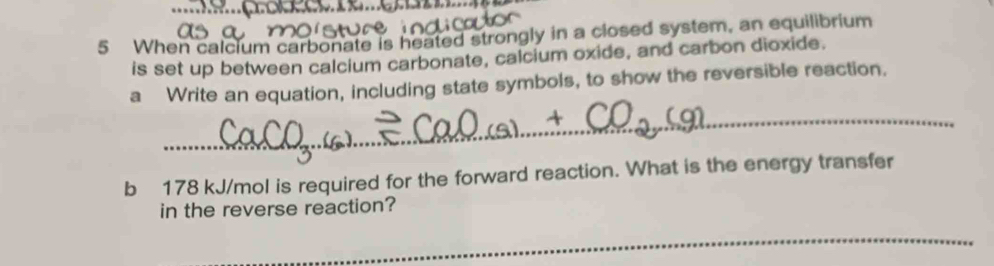 When calcium carbonate is heated strongly in a closed system, an equilibrium 
is set up between calcium carbonate, calcium oxide, and carbon dioxide. 
a Write an equation, including state symbols, to show the reversible reaction. 
_ 
b 178 kJ/mol is required for the forward reaction. What is the energy transfer 
in the reverse reaction? 
_