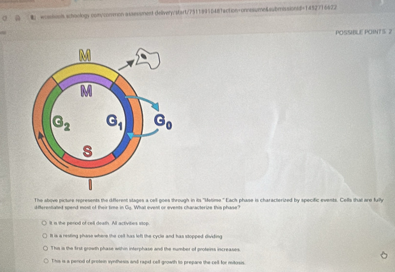 wcssionis schaology com/common assessment-delivery/start/75118910487action=onresume&submissiontd=1452716622
a
POSSIBLE POINTS 2
The above picture represents the different stages a cell goes through in its "lifetime." Each phase is characterized by specific events. Cells that are fully
differentiated spend most of their time in G_0 What event or events characterize this phase?
It is the period of cell death. All activities stop.
It is a resting phase where the cell has left the cycle and has stopped dividing
This is the first growth phase within interphase and the number of proteins increases.
This is a period of protein synthesis and rapid cell growth to prepare the cell for mitosis.