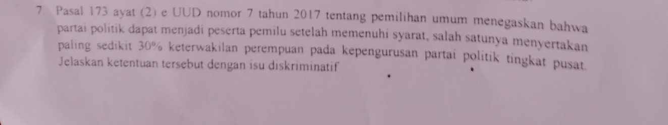 Pasal 173 ayat (2) e UUD nomor 7 tahun 2017 tentang pemilihan umum menegaskan bahwa 
partai politik dapat menjadi peserta pemilu setelah memenuhi syarat, salah satunya menyertakan 
paling sedikit 30% keterwakilan perempuan pada kepengurusan partai politik tingkat pusat. 
Jelaskan ketentuan tersebut dengan isu diskriminatif