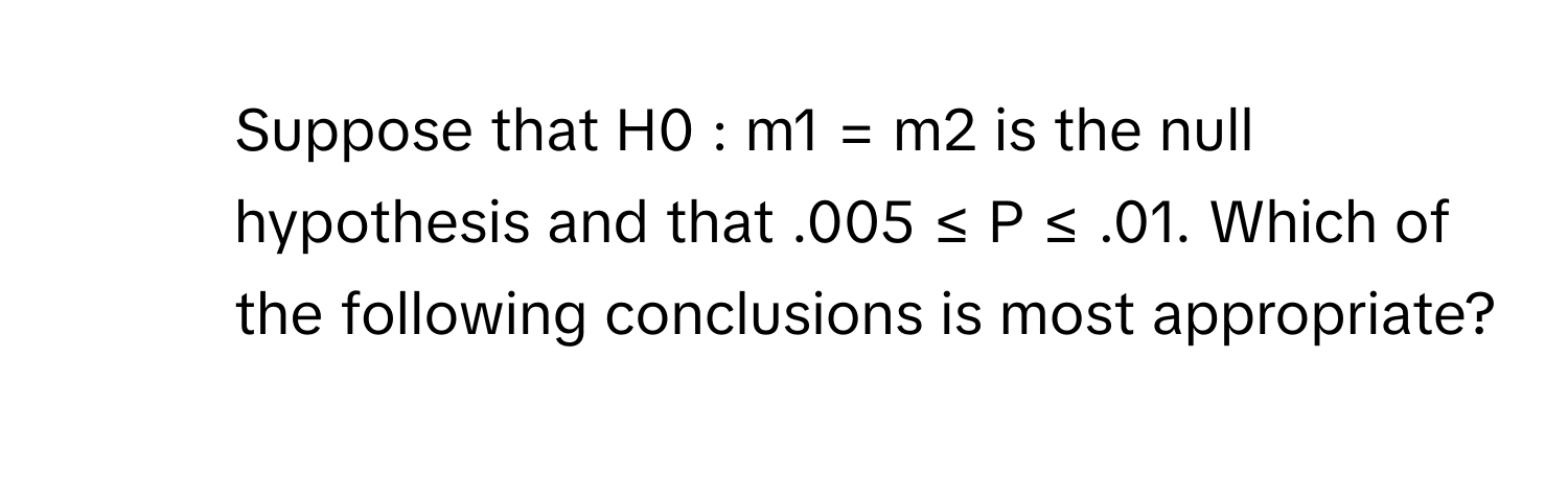 Suppose that H0 : m1 = m2 is the null hypothesis and that .005 ≤ P ≤ .01. Which of the following conclusions is most appropriate?