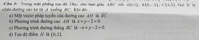 Trong mặt phẳng tọa độ Oxy, cho tam giác ABC với A(1;1), B(0;-2), C(4;2). Gọi H lù 
chân đường cao kẻ từ A xuống BC. Khi đó: 
a) Một vectơ pháp tuyến của đường cao AH là vector BC. 
b) Phương trình đường cao AH là x+y-2=0. 
c) Phương trình đường thẳng BC là -x+y-2=0. 
d) Tọa độ điểm H là (0;2).