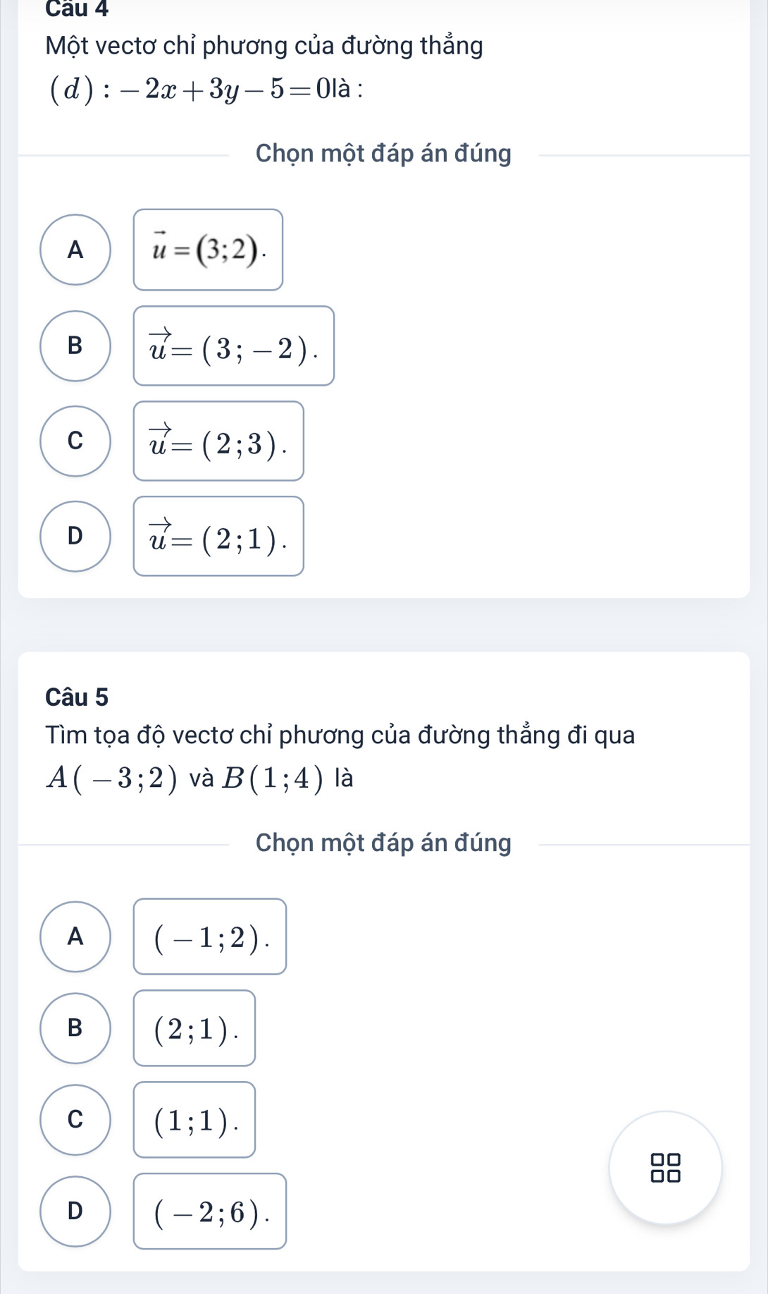 Một vectơ chỉ phương của đường thẳng
(d): -2x+3y-5=0 là :
Chọn một đáp án đúng
A vector u=(3;2).
B vector u=(3;-2).
C vector u=(2;3).
D vector u=(2;1). 
Câu 5
Tìm tọa độ vectơ chỉ phương của đường thẳng đi qua
A(-3;2) và B(1;4) là
Chọn một đáp án đúng
A (-1;2).
B (2;1).
C (1;1). 
n
D (-2;6).