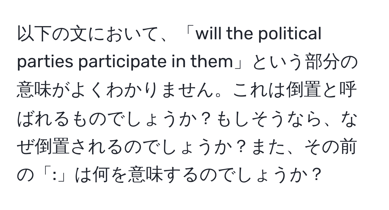 以下の文において、「will the political parties participate in them」という部分の意味がよくわかりません。これは倒置と呼ばれるものでしょうか？もしそうなら、なぜ倒置されるのでしょうか？また、その前の「:」は何を意味するのでしょうか？