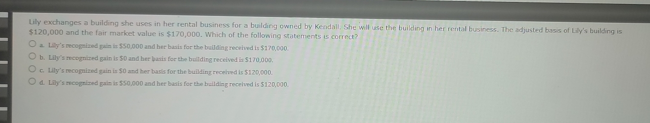 Lily exchanges a building she uses in her rental business for a building owned by Kendall. She will use the building in her rental business. The adjusted basis of Lily's building is
$120,000 and the fair market value is $170,000. Which of the following statements is correct?
a. Lily’s recognized gain is $50,000 and her basis for the building received is $170,000.
b. Lily’s recognized gain is $0 and her basis for the building received is $170,000.
c. Lily’s recognized gain is $0 and her basis for the building received is $120,000.
d. Lily's recognized gain is $50,000 and her basis for the building received is $120,000.