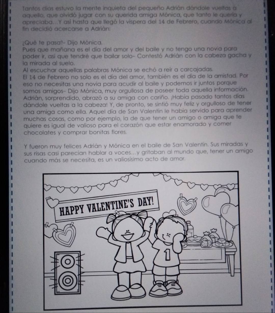 Tantos días estuvo la mente inquieta del pequeño Adrián dándole vueltas a 
aquello, que olvidó jugar con su querida amiga Mónica, que tanto le quería y 
apreciaba...Y así hasta que llegó la vispera del 14 de Febrero, cuando Mónica al 
fin decidió acercarse a Adrián: 
¿Qué te pasa?- Dijo Mónica. 
Pues que mañana es el día del amor y del baile y no tengo una novía para 
poder ir, así que tendré que bailar solo- Contestó Adrián con la cabeza gacha y 
la mirada al suelo. 
Al escuchar aquellas palabras Mónica se echó a reír a carcajadas 
El 14 de Febrero no solo es el día del amor, también es el día de la amistad. Por 
eso no necesitas una novia para acudir al baile y podemos ir juntos porque 
somos amigos- Dijo Mónica, muy orgullosa de poseer toda aquella información. 
Adrián, sorprendido, abrazó a su amiga con cariño. ¡Había pasado tantos días 
dándole vueltas a la cabeza! Y, de pronto, se sintió muy feliz y orgulloso de tener 
una amiga como ella. Aquel día de San Valentín le había servido para aprender 
muchas cosas, como por ejemplo, la de que tener un amigo o amiga que te 
quiere es igual de valioso para el corazón que estar enamorado y comer 
chocolates y comprar bonitas flores. 
Y fueron muy felices Adrián y Mónica en el baile de San Valentín. Sus miradas y 
sus risas casi parecían hablar a voces...y gritaban al mundo que, tener un amigo 
cuando más se necesita, es un valiosísimo acto de amor.