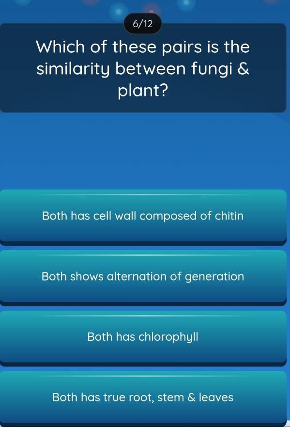 6/12
Which of these pairs is the
similarity between fungi &
plant?
Both has cell wall composed of chitin
Both shows alternation of generation
Both has chlorophyll
Both has true root, stem & leaves