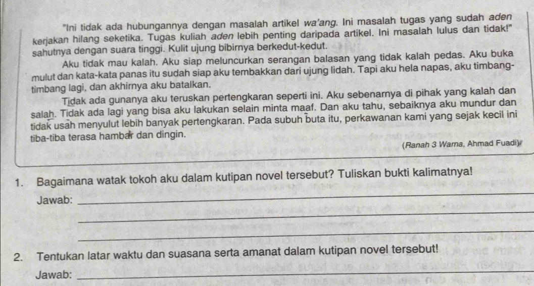 "Ini tidak ada hubungannya dengan masalah artikel wa’ang. Ini masalah tugas yang sudah aden
kerjakan hilang seketika. Tugas kuliah aden lebih penting daripada artikel. Ini masalah lulus dan tidak!"
sahutnya dengan suara tinggi. Kulit ujung bibirnya berkedut-kedut.
Aku tidak mau kalah. Aku siap meluncurkan serangan balasan yang tidak kalah pedas. Aku buka
mulut dan kata-kata panas itu sudah siap aku tembakkan dari ujung lidah. Tapi aku hela napas, aku timbang-
timbang lagi, dan akhirnya aku batalkan.
Tidak ada gunanya aku teruskan pertengkaran seperti ini. Aku sebenarnya di pihak yang kalah dan
salah. Tidak ada lagi yang bisa aku lakukan selain minta maaf. Dan aku tahu, sebaiknya aku mundur dan
tidak usah menyulut lebih banyak pertengkaran. Pada subuh buta itu, perkawanan kami yang sejak kecil ini
tiba-tiba terasa hambar dan dingin.
(Ranah 3 Warna, Ahmad Fuadi)
_
1. Bagaimana watak tokoh aku dalam kutipan novel tersebut? Tuliskan bukti kalimatnya!
_
Jawab:
_
2. Tentukan latar waktu dan suasana serta amanat dalam kutipan novel tersebut!
Jawab:
_