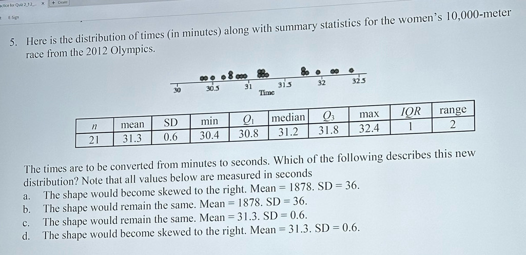 actice for Quiz 2_12_ X + Creato
E-Sign
5. Here is the distribution of times (in minutes) along with summary statistics for the women’s 10,000-meter
race from the 2012 Olympics.
The times are to be converted from minutes to seconds. Which of the following describes this new
distribution? Note that all values below are measured in seconds
a. The shape would become skewed to the right. Mean=1878.SD=36.
b. The shape would remain the same.  Mean =1878.SD=36.
c. The shape would remain the same. Mean =31.3.SD=0.6.
d. The shape would become skewed to the right. Mean =31.3.SD=0.6.