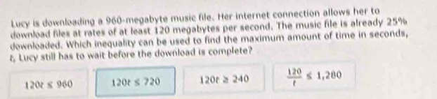 Lucy is downloading a 960 -megabyte music file. Her internet connection allows her to
download files at rates of at least 120 megabytes per second. The music file is already 25%
downloaded. Which inequality can be used to find the maximum amount of time in seconds,
ξ Lucy still has to wait before the download is complete?
120t≤ 960 120t≤ 720 120t≥ 240  120/t ≤ 1,280