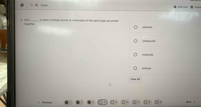 Zoom Add note Ques
4. A(n) _ is when multiple atoms or molecules of the same type are joined
together. element
compound
molecule
mixture
Clear All
Previous 9 Next >