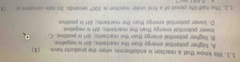We know that a reaction is endothermic when the products have. (1)
A. higher potential energy than the reactants; ΔH is negative.
B. higher potential energy than the reactants; AH is positive. C.
lower potential energy than the reactants; ΔH is negative.
D. lower potential energy than the reactants; AH is positive.
1.2. The half-life peiod of a first order reaction is 100° seconds. Its rate constant is: (1