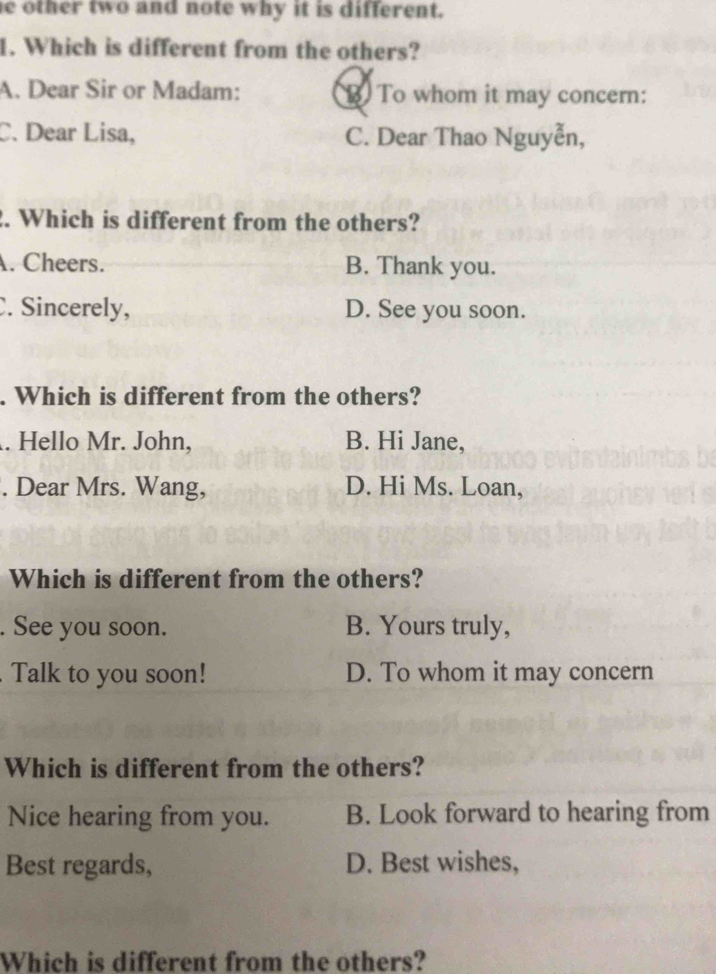 other two and note why it is different.
1. Which is different from the others?
A. Dear Sir or Madam: B To whom it may concern:
C. Dear Lisa, C. Dear Thao Nguyễn,
. Which is different from the others?
. Cheers. B. Thank you.
. Sincerely, D. See you soon.
. Which is different from the others?
. Hello Mr. John, B. Hi Jane,
. Dear Mrs. Wang, D. Hi Ms. Loan,
Which is different from the others?
. See you soon. B. Yours truly,
Talk to you soon! D. To whom it may concern
Which is different from the others?
Nice hearing from you. B. Look forward to hearing from
Best regards, D. Best wishes,
Which is different from the others?