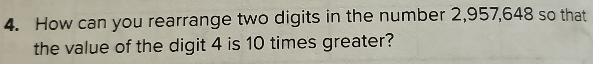 How can you rearrange two digits in the number 2,957,648 so that 
the value of the digit 4 is 10 times greater?