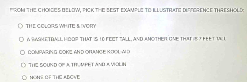 FROM THE CHOICES BELOW, PICK THE BEST EXAMPLE TO ILLUSTRATE DIFFERENCE THRESHOLD:
THE COLORS WHITE & IVORY
A BASKETBALL HOOP THAT IS 10 FEET TALL, AND ANOTHER ONE THAT IS 7 FEET TALL
COMPARING COKE AND ORANGE KOOL-AID
THE SOUND OF A TRUMPET AND A VIOLIN
NONE OF THE ABOVE