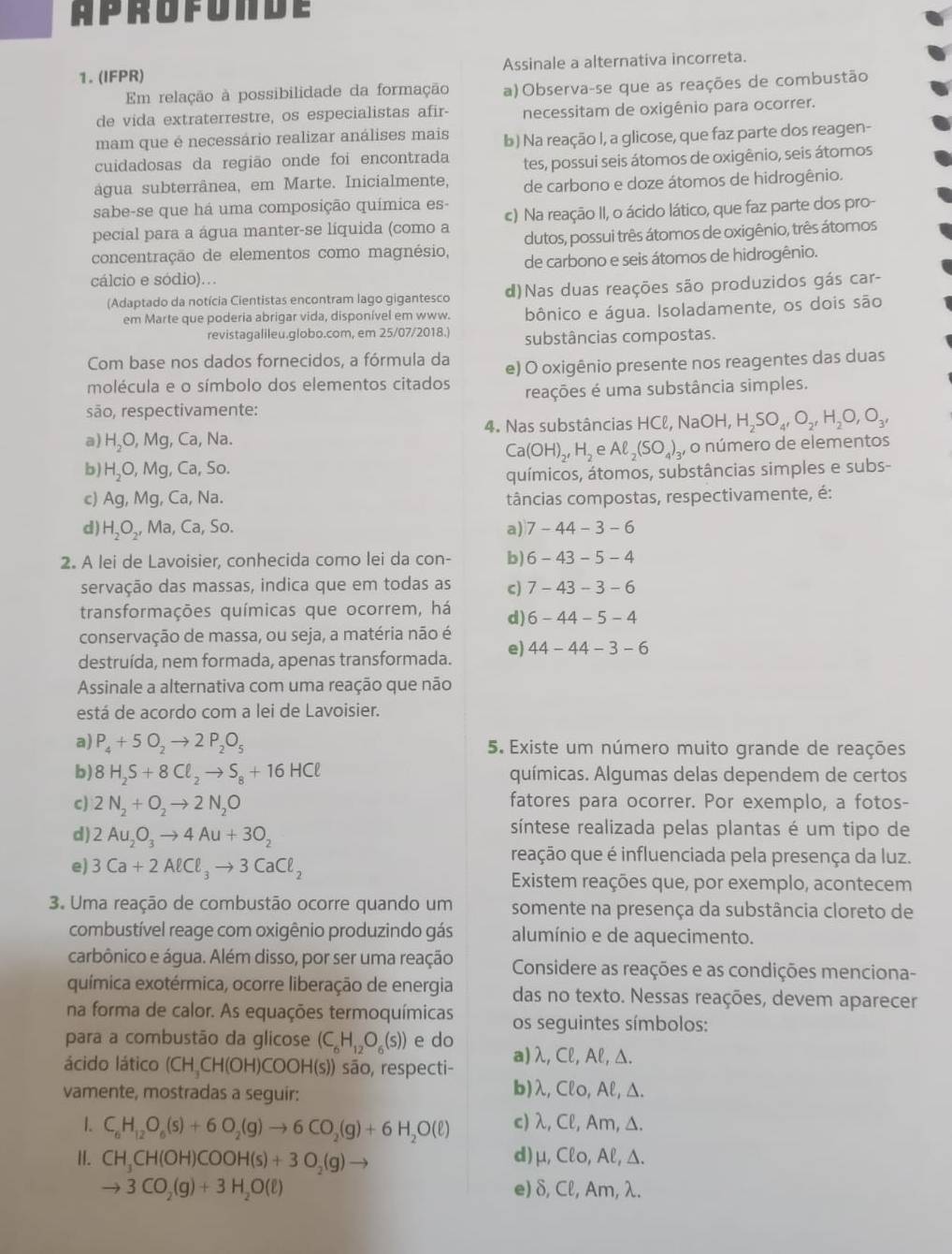 aprofonde
1. (IFPR) Assinale a alternativa incorreta.
Em relação à possibilidade da formação a)Observa-se que as reações de combustão
de vida extraterrestre, os especialistas afir- necessitam de oxigênio para ocorrer.
mam que é necessário realizar análises mais b) Na reação I, a glicose, que faz parte dos reagen-
cuidadosas da região onde foi encontrada
água subterrânea, em Marte. Inicialmente, tes, possui seis átomos de oxigênio, seis átomos
de carbono e doze átomos de hidrogênio.
sabe-se que há uma composição química es-
pecial para a água manter-se líquida (como a c) Na reação II, o ácido lático, que faz parte dos pro-
dutos, possui três átomos de oxigênio, três átomos
concentração de elementos como magnésio, de carbono e seis átomos de hidrogênio.
cálcio e sódio)...
(Adaptado da notícia Cientistas encontram lago gigantesco d)Nas duas reações são produzidos gás car-
em Marte que poderia abrigar vida, disponível em www. bônico e água. Isoladamente, os dois são
revistagalileu.globo.com, em 25/07/2018.) substâncias compostas.
Com base nos dados fornecidos, a fórmula da e) O oxigênio presente nos reagentes das duas
molécula e o símbolo dos elementos citados
são, respectivamente: reações é uma substância simples.
4. Nas substâncias HCl, NaOH,H_2SO_4,O_2,H_2O,O_3,
a) H_2O,Mg, , Ca, Na.
Ca(OH)_2,H_2 e Aell _2(SO_4)_3 , o número de elementos
b) H_2O,Mg , Ca, So.
químicos, átomos, substâncias simples e subs-
c) Ag,Mg,Ca, Na. tâncias compostas, respectivamente, é:
d) H_2O_2,Ma, Ca, So. a) 7-44-3-6
2. A lei de Lavoisier, conhecida como lei da con- b) 6-43-5-4
servação das massas, indica que em todas as c) 7-43-3-6
transformações químicas que ocorrem, há d) 6-44-5-4
conservação de massa, ou seja, a matéria não é
destruída, nem formada, apenas transformada. e) 44-44-3-6
Assinale a alternativa com uma reação que não
está de acordo com a lei de Lavoisier.
a) P_4+5O_2to 2P_2O_5 5. Existe um número muito grande de reações
b) 8H_2S+8Cl_2to S_8+16HCl químicas. Algumas delas dependem de certos
c) 2N_2+O_2to 2N_2O fatores para ocorrer. Por exemplo, a fotos-
d) 2Au_2O_3to 4Au+3O_2
síntese realizada pelas plantas é um tipo de
e) 3Ca+2AlCl_3to 3CaCl_2
reação que é influenciada pela presença da luz.
Existem reações que, por exemplo, acontecem
3. Uma reação de combustão ocorre quando um somente na presença da substância cloreto de
combustível reage com oxigênio produzindo gás alumínio e de aquecimento.
carbônico e água. Além disso, por ser uma reação Considere as reações e as condições menciona-
química exotérmica, ocorre liberação de energia das no texto. Nessas reações, devem aparecer
na forma de calor. As equações termoquímicas
para a combustão da glicose (C_6H_12O_6(s)) e do os seguintes símbolos:
ácido lático (CH_3CH(OH)COOH(s)) )) são, respecti- a)λ, Cl, Al, Δ.
vamente, mostradas a seguir: b)λ, Clo, Al, Δ.
1. C_6H_12O_6(s)+6O_2(g)to 6CO_2(g)+6H_2O(ell ) c) λ, Cl, Am, Δ.
I. CH_3CH(OH)COOH(s)+3O_2(g)to d)μ, Clo, Al, Δ.
to 3CO_2(g)+3H_2O(ell ) e) δ, Cl, Am, λ.