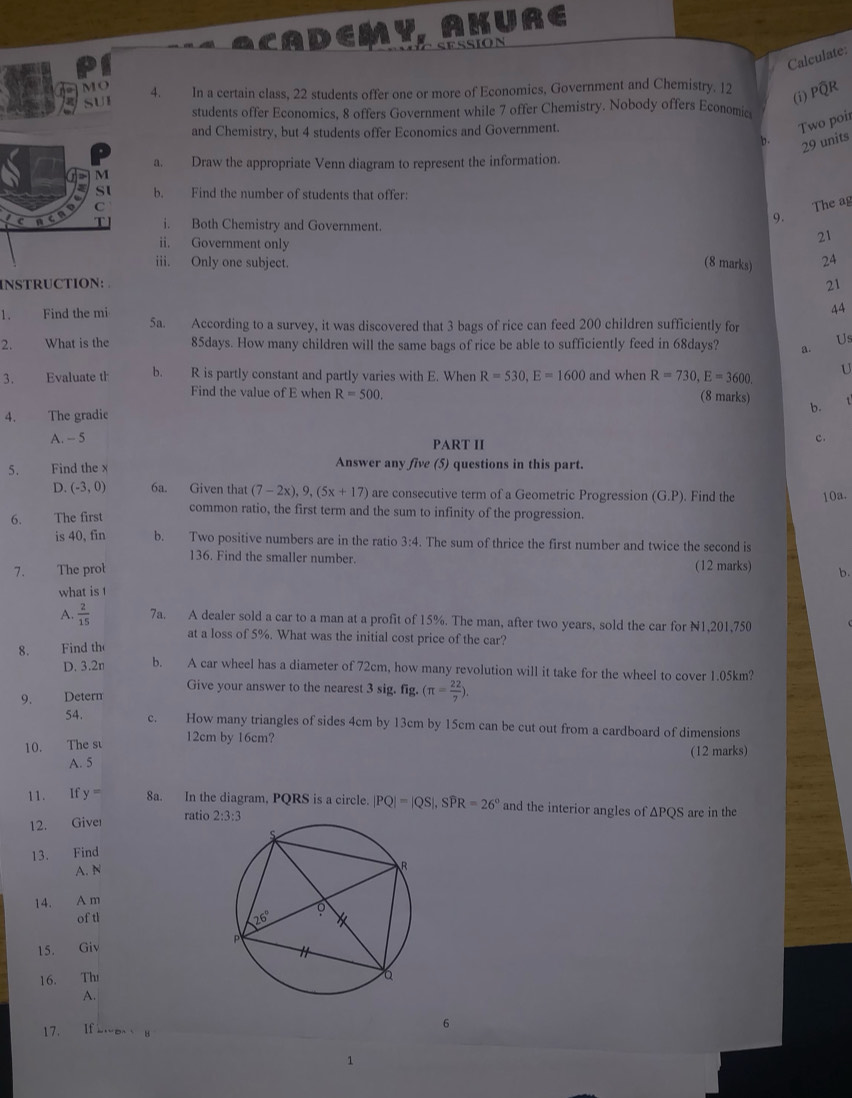 CADEMY AKURE
Calculate:
MO 4. In a certain class, 22 students offer one or more of Economics, Government and Chemistry. 12
(i) PQR
SUI students offer Economics, 8 offers Government while 7 offer Chemistry. Nobody offers Economic
and Chemistry, but 4 students offer Economics and Government.
Two poir
b. 29 units
a. Draw the appropriate Venn diagram to represent the information.
b. Find the number of students that offer:
The ag
9.
i. Both Chemistry and Government. 21
ii. Government only
iii. Only one subject. (8 marks) 24
INSTRUCTION: 
21
44
1. Find the mi 5a. According to a survey, it was discovered that 3 bags of rice can feed 200 children sufficiently for Us
2.  What is the 85days. How many children will the same bags of rice be able to sufficiently feed in 68days? a.
U
3. Evaluate th b. R is partly constant and partly varies with E. When R=530,E=1600 and when R=730,E=3600. (8 marks) b.
Find the value of E when R=500.
4. The gradie
A. - 5 PART II
c.
5. Find the x Answer any five (5) questions in this part.
D. (-3,0) 6a. Given that (7-2x),9,(5x+17) are consecutive term of a Geometric Progression (G.P). Find the
6. The first 10a.
common ratio, the first term and the sum to infinity of the progression.
is 40, fin b. Two positive numbers are in the ratio 3: 4. The sum of thrice the first number and twice the second is
136. Find the smaller number.
7. The prot (12 marks) b.
what is !
A.  2/15  7a. A dealer sold a car to a man at a profit of 15%. The man, after two years, sold the car for N1,201,750
at a loss of 5%. What was the initial cost price of the car?
8.  Find th
D. 3.2n b. A car wheel has a diameter of 72cm, how many revolution will it take for the wheel to cover 1.05km?
Give your answer to the nearest 3 sig. fig. (π = 22/7 ).
9. Detern
54. c. How many triangles of sides 4cm by 13cm by 15cm can be cut out from a cardboard of dimensions
10. The su
12cm by 16cm?
(12 marks)
A. 5
11. If y= 8a. In the diagram, PQRS is a circle. |PQ|=|QS|,Swidehat PR=26° and the interior angles of ∆PQS are in the
12. Giver ratio 
13. Find
A. N
14. A m
of tl 
15. Giv
16. Th
A.
17. If
6