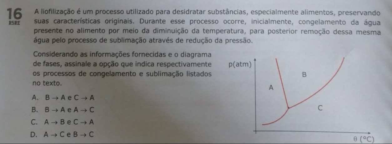 A liofilização é um processo utilizado para desidratar substâncias, especialmente alimentos, preservando
R5RE suas características originais. Durante esse processo ocorre, inicialmente, congelamento da água
presente no alimento por meio da diminuição da temperatura, para posterior remoção dessa mesma
água pelo processo de sublimação através de redução da pressão.
Considerando as informações fornecidas e o diagrama
de fases, assinale a opção que indica respectivamente 
os processos de congelamento e sublimação listados 
no texto.
A. Bto A e Cto A
B. Bto A e Ato C
C. Ato B e Cto A
D. Ato C e Bto C
θ (^circ C)